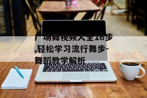 广场舞视频大全16步,轻松学习流行舞步-舞蹈教学解析 广场舞视频大全16步,轻松学习流行舞步-舞蹈教学解析