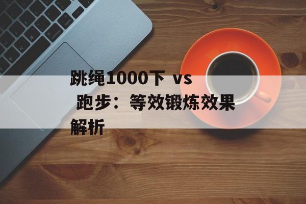 跳绳1000下 vs 跑步:等效锻炼效果解析 跳绳1000下 vs 跑步:等效锻炼效果解析