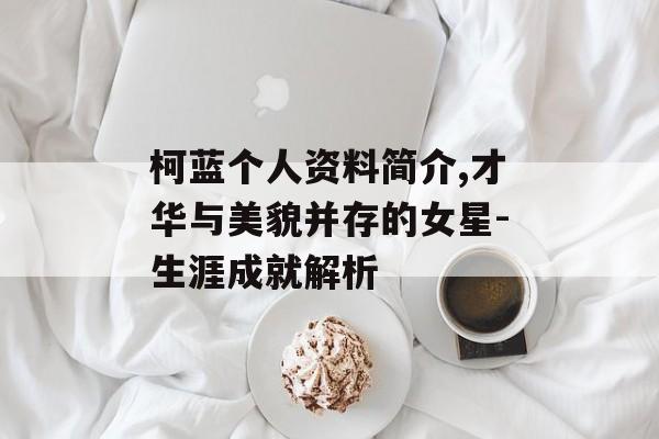 柯蓝个人资料简介,才华与美貌并存的女星-生涯成就解析 柯蓝个人资料简介,才华与美貌并存的女星-生涯成就解析