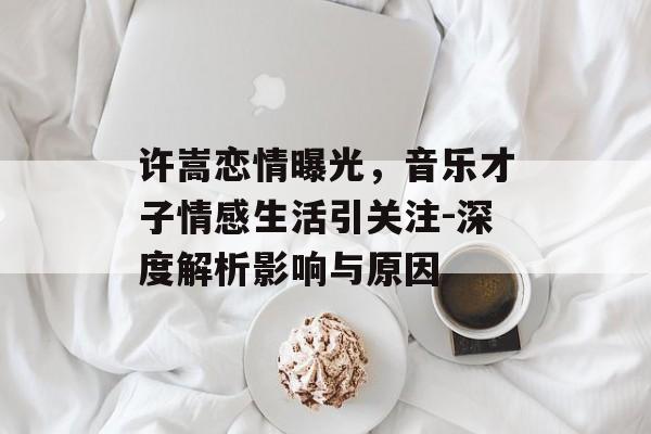 许嵩恋情曝光,音乐才子情感生活引关注-深度解析影响与原因 许嵩恋情曝光,音乐才子情感生活引关注-深度解析影响与原因