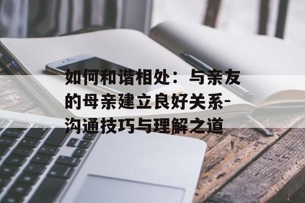 如何和谐相处:与亲友的母亲建立良好关系-沟通技巧与理解之道 如何和谐相处:与亲友的母亲建立良好关系-沟通技巧与理解之道