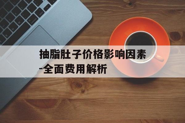 抽脂肚子价格影响因素-全面费用解析 抽脂肚子价格影响因素-全面费用解析