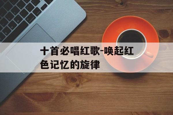 十首必唱红歌-唤起红色记忆的旋律 十首必唱红歌-唤起红色记忆的旋律