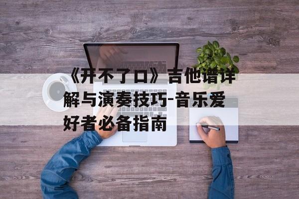 《开不了口》吉他谱详解与演奏技巧-音乐爱好者必备指南 《开不了口》吉他谱详解与演奏技巧-音乐爱好者必备指南