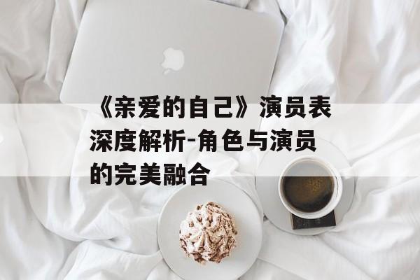 《亲爱的自己》演员表深度解析-角色与演员的完美融合 《亲爱的自己》演员表深度解析-角色与演员的完美融合