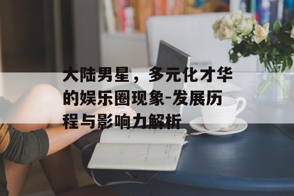 大陆男星,多元化才华的娱乐圈现象-发展历程与影响力解析 大陆男星,多元化才华的娱乐圈现象-发展历程与影响力解析