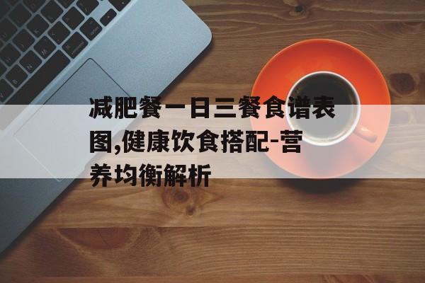 减肥餐一日三餐食谱表图,健康饮食搭配-营养均衡解析 减肥餐一日三餐食谱表图,健康饮食搭配-营养均衡解析