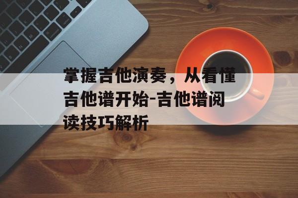 掌握吉他演奏,从看懂吉他谱开始-吉他谱阅读技巧解析 掌握吉他演奏,从看懂吉他谱开始-吉他谱阅读技巧解析