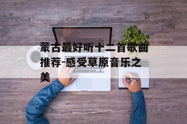 蒙古最好听十二首歌曲推荐-感受草原音乐之美 蒙古最好听十二首歌曲推荐-感受草原音乐之美