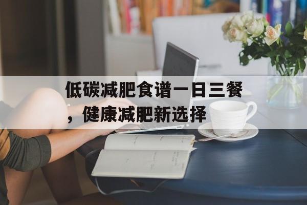 低碳减肥食谱一日三餐,健康减肥新选择 低碳减肥食谱一日三餐,健康减肥新选择