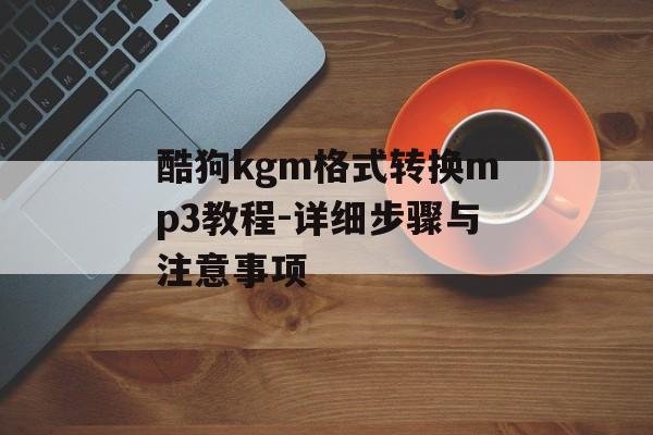 酷狗kgm格式转换mp3教程-详细步骤与注意事项