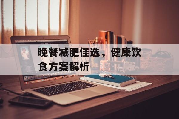 晚餐减肥佳选,健康饮食方案解析 晚餐减肥佳选,健康饮食方案解析