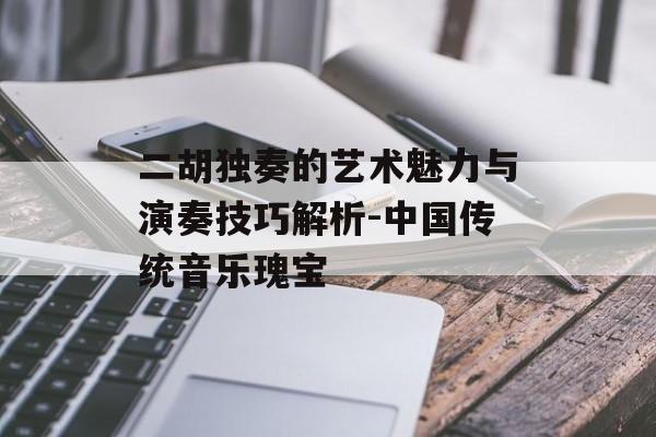 二胡独奏的艺术魅力与演奏技巧解析-中国传统音乐瑰宝 二胡独奏的艺术魅力与演奏技巧解析-中国传统音乐瑰宝