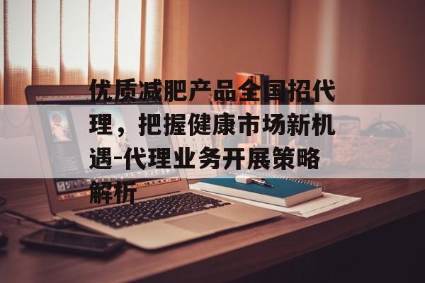 优质减肥产品全国招代理，把握健康市场新机遇-代理业务开展策略解析