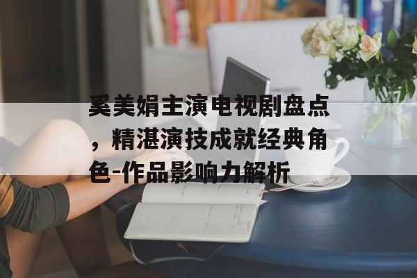 奚美娟主演电视剧盘点,精湛演技成就经典角色-作品影响力解析 奚美娟主演电视剧盘点,精湛演技成就经典角色-作品影响力解析