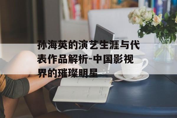 孙海英的演艺生涯与代表作品解析-中国影视界的璀璨明星 孙海英的演艺生涯与代表作品解析-中国影视界的璀璨明星
