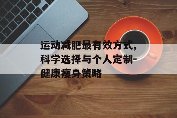 运动减肥最有效方式,科学选择与个人定制-健康瘦身策略 运动减肥最有效方式,科学选择与个人定制-健康瘦身策略
