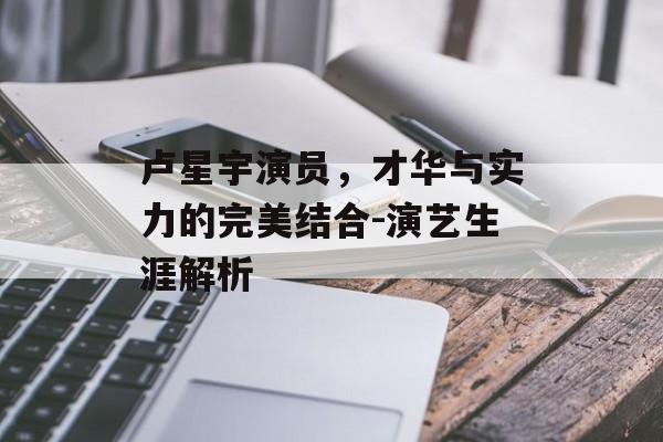 卢星宇演员,才华与实力的完美结合-演艺生涯解析 卢星宇演员,才华与实力的完美结合-演艺生涯解析