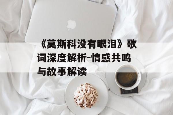 《莫斯科没有眼泪》歌词深度解析-情感共鸣与故事解读 《莫斯科没有眼泪》歌词深度解析-情感共鸣与故事解读