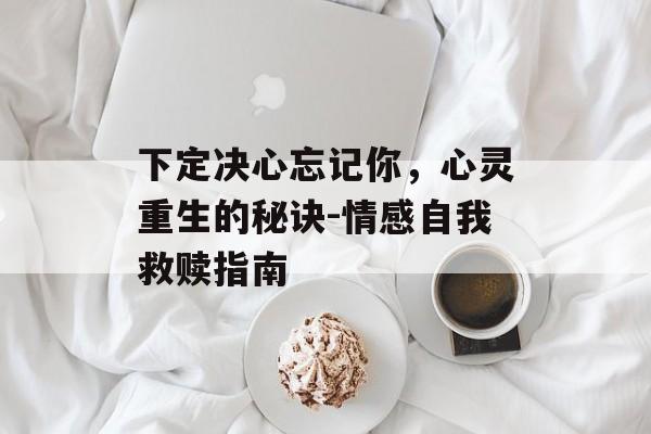 下定决心忘记你,心灵重生的秘诀-情感自我救赎指南 下定决心忘记你,心灵重生的秘诀-情感自我救赎指南
