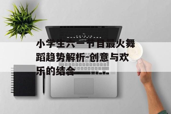 小学生六一节目最火舞蹈趋势解析-创意与欢乐的结合 小学生六一节目最火舞蹈趋势解析-创意与欢乐的结合