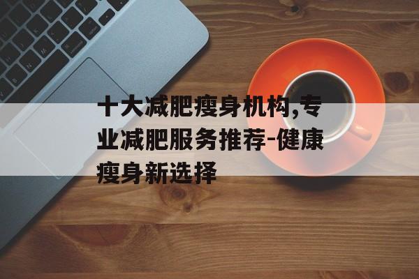 十大减肥瘦身机构,专业减肥服务推荐-健康瘦身新选择 十大减肥瘦身机构,专业减肥服务推荐-健康瘦身新选择