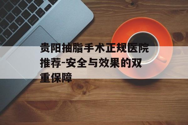 贵阳抽脂手术正规医院推荐-安全与效果的双重保障 贵阳抽脂手术正规医院推荐-安全与效果的双重保障
