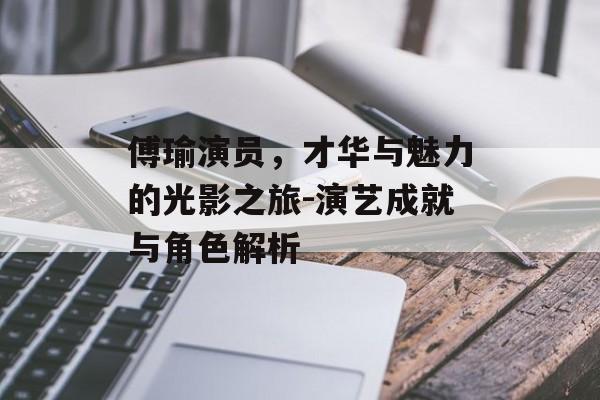 傅瑜演员,才华与魅力的光影之旅-演艺成就与角色解析 傅瑜演员,才华与魅力的光影之旅-演艺成就与角色解析