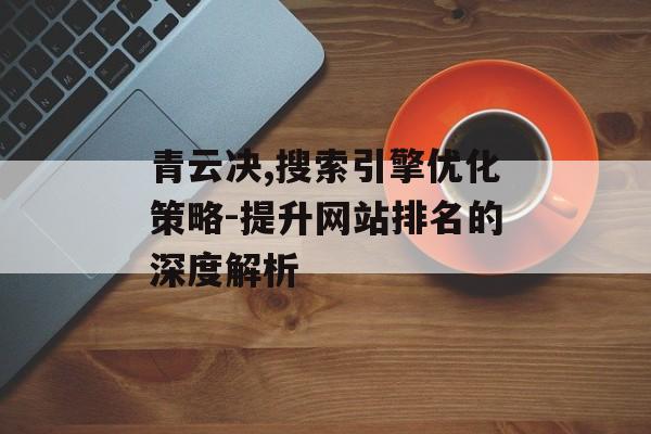 青云决,搜索引擎优化策略-提升网站排名的深度解析 青云决,搜索引擎优化策略-提升网站排名的深度解析