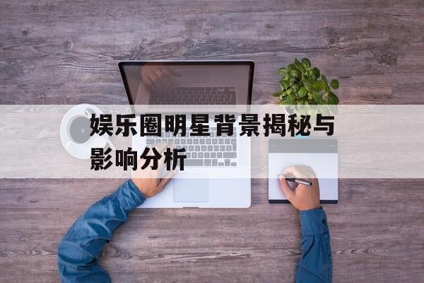娱乐圈明星背景揭秘与影响分析 娱乐圈明星背景揭秘与影响分析