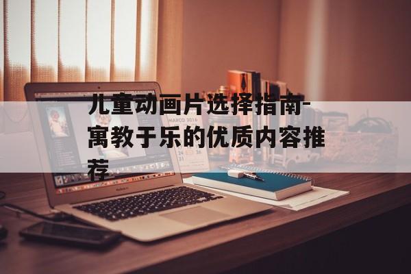 儿童动画片选择指南-寓教于乐的优质内容推荐 儿童动画片选择指南-寓教于乐的优质内容推荐