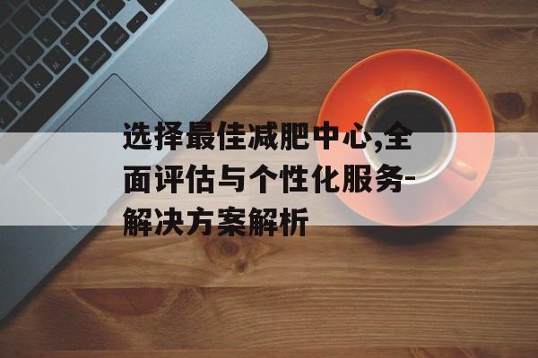 选择最佳减肥中心,全面评估与个性化服务-解决方案解析 选择最佳减肥中心,全面评估与个性化服务-解决方案解析