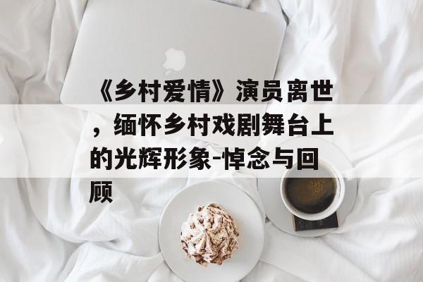 《乡村爱情》演员离世,缅怀乡村戏剧舞台上的光辉形象-悼念与回顾 《乡村爱情》演员离世,缅怀乡村戏剧舞台上的光辉形象-悼念与回顾