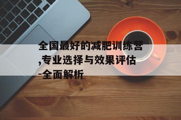 全国最好的减肥训练营,专业选择与效果评估-全面解析 全国最好的减肥训练营,专业选择与效果评估-全面解析