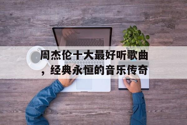 周杰伦十大最好听歌曲,经典永恒的音乐传奇 周杰伦十大最好听歌曲,经典永恒的音乐传奇