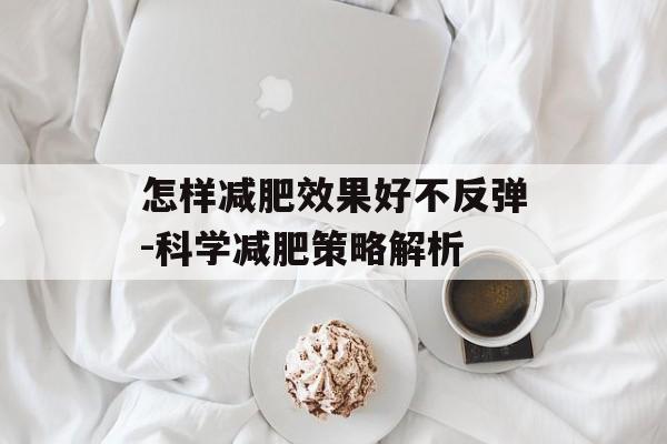 怎样减肥效果好不反弹-科学减肥策略解析 怎样减肥效果好不反弹-科学减肥策略解析