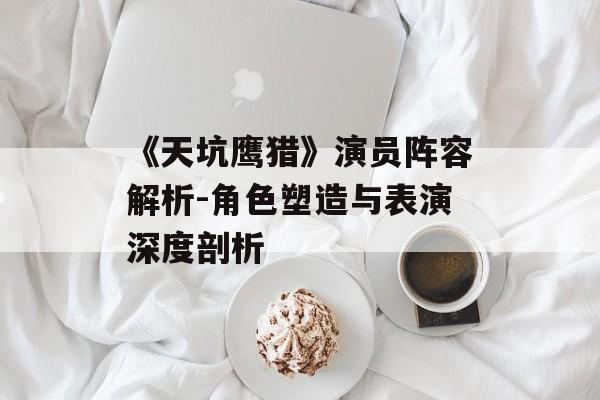《天坑鹰猎》演员阵容解析-角色塑造与表演深度剖析 《天坑鹰猎》演员阵容解析-角色塑造与表演深度剖析