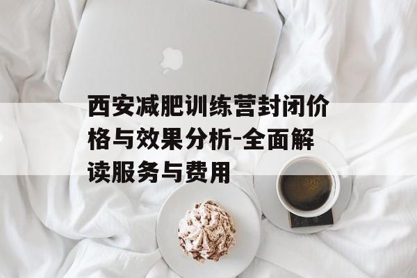 西安减肥训练营封闭价格与效果分析-全面解读服务与费用 西安减肥训练营封闭价格与效果分析-全面解读服务与费用
