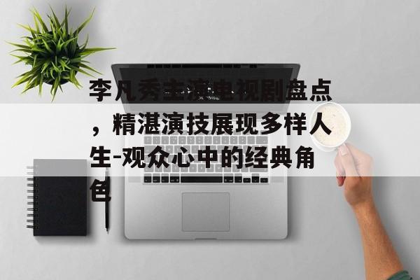李凡秀主演电视剧盘点,精湛演技展现多样人生-观众心中的经典角色 李凡秀主演电视剧盘点,精湛演技展现多样人生-观众心中的经典角色