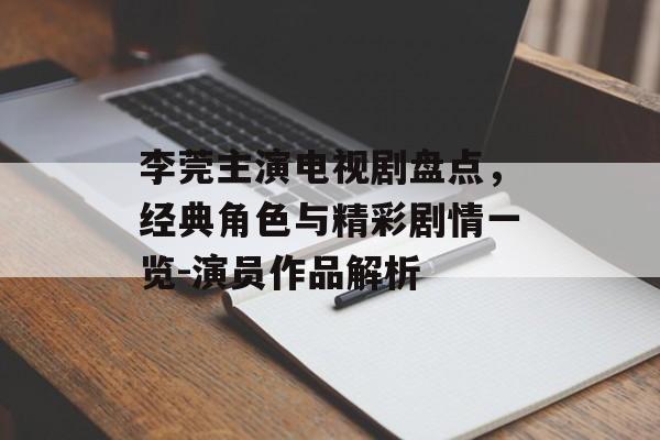 李莞主演电视剧盘点,经典角色与精彩剧情一览-演员作品解析 李莞主演电视剧盘点,经典角色与精彩剧情一览-演员作品解析
