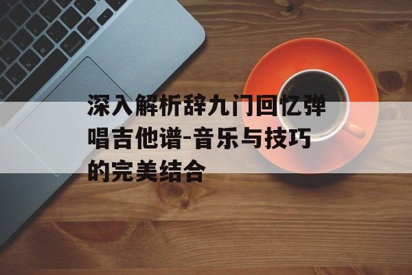 深入解析辞九门回忆弹唱吉他谱-音乐与技巧的完美结合 深入解析辞九门回忆弹唱吉他谱-音乐与技巧的完美结合