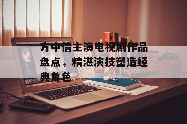方中信主演电视剧作品盘点,精湛演技塑造经典角色 方中信主演电视剧作品盘点,精湛演技塑造经典角色