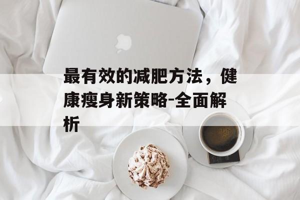 最有效的减肥方法,健康瘦身新策略-全面解析 最有效的减肥方法,健康瘦身新策略-全面解析