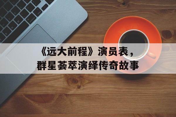 《远大前程》演员表,群星荟萃演绎传奇故事 《远大前程》演员表,群星荟萃演绎传奇故事