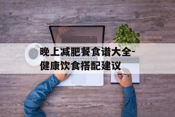 晚上减肥餐食谱大全-健康饮食搭配建议 晚上减肥餐食谱大全-健康饮食搭配建议