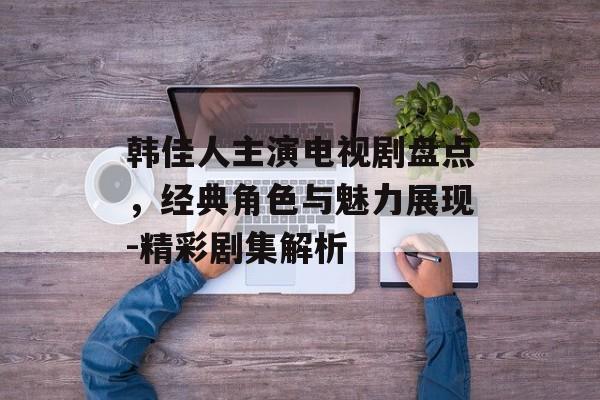 韩佳人主演电视剧盘点,经典角色与魅力展现-精彩剧集解析 韩佳人主演电视剧盘点,经典角色与魅力展现-精彩剧集解析