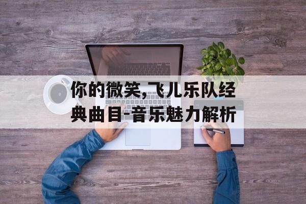 你的微笑,飞儿乐队经典曲目-音乐魅力解析 你的微笑,飞儿乐队经典曲目-音乐魅力解析
