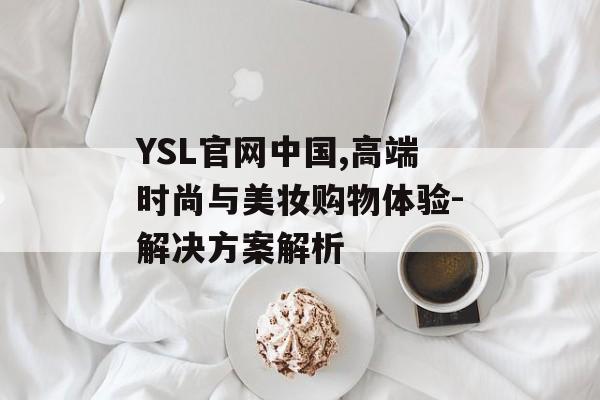 YSL官网中国,高端时尚与美妆购物体验-解决方案解析 YSL官网中国,高端时尚与美妆购物体验-解决方案解析