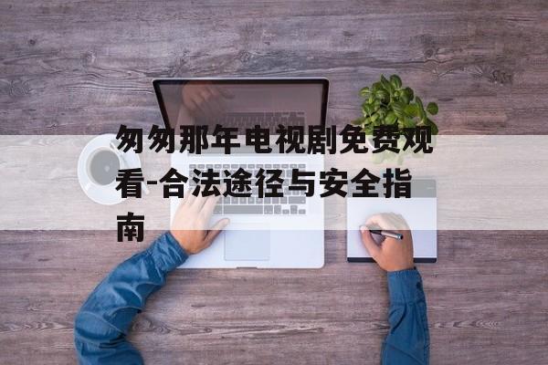 匆匆那年电视剧免费观看-合法途径与安全指南 匆匆那年电视剧免费观看-合法途径与安全指南