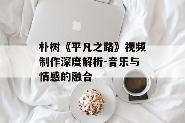 朴树《平凡之路》视频制作深度解析-音乐与情感的融合 朴树《平凡之路》视频制作深度解析-音乐与情感的融合